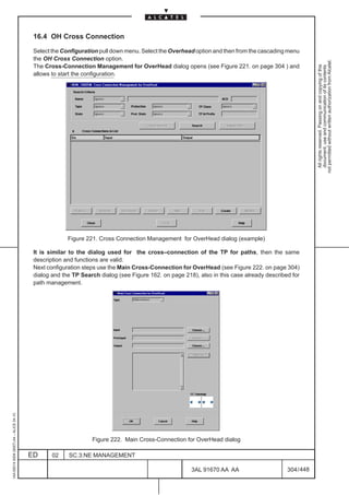 16.4 OH Cross Connection

                                          Select the Configuration pull down menu. Select the Overhead option and then from the cascading menu
                                          the OH Cross Connection option.




                                                                                                                                                       not permitted without written authorization from Alcatel.
                                          The Cross-Connection Management for OverHead dialog opens (see Figure 221. on page 304 ) and




                                                                                                                                                         All rights reserved. Passing on and copying of this
                                                                                                                                                         document, use and communication of its contents
                                          allows to start the configuration.




                                                       Figure 221. Cross Connection Management for OverHead dialog (example)

                                          It is similar to the dialog used for the cross–connection of the TP for paths, then the same
                                          description and functions are valid.
                                          Next configuration steps use the Main Cross-Connection for OverHead (see Figure 222. on page 304)
                                          dialog and the TP Search dialog (see Figure 162. on page 218), also in this case already described for
                                          path management.
1AA 00014 0004 (9007) A4 – ALICE 04.10




                                                                Figure 222. Main Cross-Connection for OverHead dialog

                                         ED      02    SC.3:NE MANAGEMENT

                                                                                                      3AL 91670 AA AA                      304 / 448


                                                                                                                   448
 
