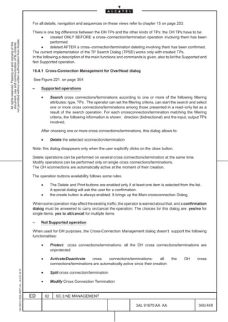 For all details, navigation and sequences on these views refer to chapter 15 on page 253.

                                                                                               There is one big difference between the OH TPs and the other kinds of TPs: the OH TPs have to be:
                                                                                                     •     created ONLY BEFORE a cross–connection/termination operation involving them has been
not permitted without written authorization from Alcatel.




                                                                                                           performed.
  All rights reserved. Passing on and copying of this
  document, use and communication of its contents




                                                                                                     •     deleted AFTER a cross–connection/termination deleting involving them has been confirmed.
                                                                                               The current implementation of the TP Search Dialog (TPSD) works only with created TPs.
                                                                                               In the following a description of the main functions and commands is given, also to list the Supported and
                                                                                               Not Supported operation.

                                                                                               16.4.1 Cross-Connection Management for OverHead dialog

                                                                                               See Figure 221. on page 304

                                                                                               –    Supported operations

                                                                                                    •        Search cross connections/terminations according to one or more of the following filtering
                                                                                                             attributes: type, TPs . The operator can set the filtering criteria, can start the search and select
                                                                                                             one or more cross connections/terminations among those presented in a read–only list as a
                                                                                                             result of the search operation. For each crossconnection/termination matching the filtering
                                                                                                             criteria, the following information is shown: direction (bidirectional) and the input, output TPs
                                                                                                             involved;

                                                                                                    After choosing one or more cross connections/terminations, this dialog allows to:

                                                                                                    •        Delete the selected xconnection/termination

                                                                                               Note: this dialog disappears only when the user explicitly clicks on the close button.

                                                                                               Delete operations can be performed on several cross connections/termination at the same time.
                                                                                               Modify operations can be performed only on single cross connections/terminations.
                                                                                               The OH xconnections are automatically active at the moment of their creation.

                                                                                               The operation buttons availability follows some rules:

                                                                                                    •        The Delete and Print buttons are enabled only if at least one item is selected from the list.
                                                                                                             A special dialog will ask the user for a confirmation.
                                                                                                    •        the create button is always enabled. It brings up the Main crossconnection Dialog.

                                                                                               When some operation may affect the existing traffic, the operator is warned about that, and a confirmation
                                                                                               dialog must be answered to carry on/cancel the operation. The choices for this dialog are: yes/no for
                                                                                               single items, yes to all/cancel for multiple items

                                                                                               –    Not Supported operation

                                                                                               When used for OH purposes, the Cross-Connection Management dialog doesn’t support the following
                                                                                               functionalities:

                                                                                                    •        Protect cross connections/terminations: all the OH cross connections/terminations are
                                                                                                             unprotected

                                                                                                    •        Activate/Deactivate     cross     connections/terminations:       all        the     OH       cross
                                                                                                             connections/terminations are automatically active since their creation
                                                     1AA 00014 0004 (9007) A4 – ALICE 04.10




                                                                                                    •        Split cross connection/termination

                                                                                                    •        Modify Cross Connection Termination


                                                                                              ED        02      SC.3:NE MANAGEMENT

                                                                                                                                                                   3AL 91670 AA AA                         305 / 448


                                                                                                                                                                                  448
 