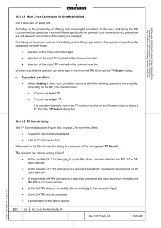 16.4.1.1 Main Cross-Connection for OverHead dialog

                                          See Figure 222. on page 304.




                                                                                                                                                               not permitted without written authorization from Alcatel.
                                          According to the philosophy of offering only meaningful operations to the user, and being the OH




                                                                                                                                                                 All rights reserved. Passing on and copying of this
                                                                                                                                                                 document, use and communication of its contents
                                          crossconnection operations a subset of those applying to the general cross connections (e.g:protections
                                          are not allowed), some fields of this dialog are disabled.

                                          By clicking on the proper portions of the dialog and on the proper buttons, the operator can perform the
                                          operations hereafter listed:

                                               •        selection of the cross–connection type

                                               •        selection of the input TP involved in the cross–connection

                                               •        selection of the output TP involved in the cross–connection

                                          In order to do that the operator can either type in the involved TPs ID or use the TP Search dialog.

                                          –    Supported operations

                                               •        When creating a new cross connection, some or all of the following operations are available,
                                                        depending on the NE type characteristics:

                                                        –    Choose one input TP

                                                        –    Choose one output TP

                                                             It is possible to directly type in the TP name or to click on the Choose button to select a
                                                             TP from the TP Search dialog box



                                          16.4.1.2 TP Search dialog

                                          The TP Search dialog (see Figure 162. on page 218) currently offers:

                                               •        navigation rack/subrack/board/port

                                               •        a list of TPs to choose from

                                          When used in the OH domain, this dialog is a subcase of the most generic TP Search.

                                          The operator can choose among a list of:

                                               •        all the possible OH TPs belonging to a specified class: no board selected and MS, RS or VC
                                                        class selected

                                               •        all the possible OH TPs belonging to a specified board/port: board/port selected and no TP
                                                        class selected

                                               •        all the possible OH TPs belonging to a specified board/port and class: board/port selected and
                                                        MS, RS or VC class selected

                                               •        all the OH TPs already connected (also accordingly to the connection type)
1AA 00014 0004 (9007) A4 – ALICE 04.10




                                               •        all the OH TPs not yet connected

                                               •        a combination of the above options


                                         ED        02       SC.3:NE MANAGEMENT

                                                                                                            3AL 91670 AA AA                        306 / 448


                                                                                                                          448
 