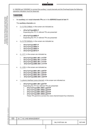 In 1660SM and 1650SMC to connect the auxiliary / vocal channels and the Overhead bytes the following
                                                                                               operative indication must be observed:

                                                                                               1660SM:
not permitted without written authorization from Alcatel.
  All rights reserved. Passing on and copying of this
  document, use and communication of its contents




                                                                                               –   the auxiliary and vocal channels TPs are in the SERVICE board of slot 11

                                                                                                   The auxiliary channels are:

                                                                                                    •        2 x G.703 2 Mbit/s; in the screen are indicated as:

                                                                                                             –    r01sr1sl11/port#05–P
                                                                                                                  Expanding this TP, 31 referred TPs are presented

                                                                                                             –    r01sr1sl11/port#06–P
                                                                                                                  Expanding this TP, 31 referred TPs are presented

                                                                                                    •        4 x G.703 64Kbit/s; in the screen are indicated as:

                                                                                                             –    r01sr1sl11/port#07–P
                                                                                                             –    r01sr1sl11/port#08–P
                                                                                                             –    r01sr1sl11/port#09–P
                                                                                                             –    r01sr1sl11/port#10–P

                                                                                                    •        4 x V11; in the screen are indicated as:

                                                                                                             –    r01sr1sl11/port#01–#01–v11TTP
                                                                                                             –    r01sr1sl11/port#02–#01–v11TTP
                                                                                                             –    r01sr1sl11/port#03–#01–v11TTP
                                                                                                             –     r01sr1sl11/port#04–#01–v11TTP

                                                                                                    •        4 x V24; in the screen are indicated as:

                                                                                                             –    r01sr1sl11/port#01–#01–v24TTP
                                                                                                             –    r01sr1sl11/port#02–#01–v24TTP
                                                                                                             –    r01sr1sl11/port#03–#01–v24TTP
                                                                                                             –     r01sr1sl11/port#04–#01–v24TTP

                                                                                                    •        1 x phonic interface (voice channel); in the screen are indicated as:

                                                                                                             –    r01sr1sl11/port#01–#01–q23TTP
                                                                                                                  Expanding this TP, four referred TPs are presented:
                                                                                                                  •    r01sr1sl11/port#01–#001–q23TTP
                                                                                                                  •    r01sr1sl11/port#01–#002–q23TTP
                                                                                                                  •    r01sr1sl11/port#01–#003–q23TTP
                                                                                                                  •    r01sr1sl11/port#01–#004–q23TTP
                                                                                                                       These TPs permit to connect the voice channel toward four directions.
                                                     1AA 00014 0004 (9007) A4 – ALICE 04.10




                                                                                              ED        02       SC.3:NE MANAGEMENT

                                                                                                                                                                   3AL 91670 AA AA             307 / 448


                                                                                                                                                                               448
 