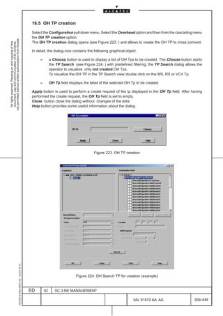 16.5 OH TP creation

                                                                                               Select the Configuration pull down menu. Select the Overhead option and then from the cascading menu
                                                                                               the OH TP creation option.
not permitted without written authorization from Alcatel.




                                                                                               The OH TP creation dialog opens (see Figure 223. ) and allows to create the OH TP to cross connect.
  All rights reserved. Passing on and copying of this
  document, use and communication of its contents




                                                                                               In detail, the dialog–box contains the following graphical object:

                                                                                                    –        a Choose button is used to display a list of OH Tps to be created. The Choose button starts
                                                                                                             the TP Search (see Figure 224. ) with predefined filtering; the TP Search dialog allows the
                                                                                                             operator to visualize only not created OH Tps.
                                                                                                             To visualize the OH TP in the TP Search view double click on the MS, RS or VC4 Tp.

                                                                                                    –        OH Tp field displays the label of the selected OH Tp to be created.

                                                                                               Apply button is used to perform a create request of the tp displayed in the OH Tp field. After having
                                                                                               performed the create request, the OH Tp field is set to empty.
                                                                                               Close button close the dialog without changes of the data.
                                                                                               Help button provides some useful information about the dialog.




                                                                                                                                        Figure 223. OH TP creation
                                                     1AA 00014 0004 (9007) A4 – ALICE 04.10




                                                                                                                             Figure 224. OH Search TP for creation (example)


                                                                                              ED        02      SC.3:NE MANAGEMENT

                                                                                                                                                                3AL 91670 AA AA                    309 / 448


                                                                                                                                                                             448
 
