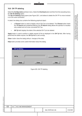 16.6 OH TP deleting

                                          Select the Configuration pull down menu. Select the Overhead option and then from the cascading menu
                                          the OH TP deleting option.




                                                                                                                                                             not permitted without written authorization from Alcatel.
                                          The OH TP deleting dialog opens (see Figure 225. ) and allows to delete the OH TP no more involved




                                                                                                                                                               All rights reserved. Passing on and copying of this
                                                                                                                                                               document, use and communication of its contents
                                          in an OH cross–connection.

                                          In detail, the dialog–box contains the following graphical object:

                                               –        a Choose button is used to display a list of OH Tps to be deleted. The Choose button starts
                                                        the TP Search with predefined filtering; the TP Search dialog allows the operator to visualize
                                                        only created and not cross–connected OH Tps.

                                               –        OH Tp field displays the label of the selected OH Tp to be deleted.

                                          Apply button is used to perform a delete request of the tp displayed in the OH Tp field. After having
                                          performed the delete request, the OH Tp field is set to empty.

                                          Close button close the dialog without changes of the data.

                                          Help button provides some useful information about the dialog.




                                                                                   Figure 225. OH TP deleting
1AA 00014 0004 (9007) A4 – ALICE 04.10




                                         ED        02      SC.3:NE MANAGEMENT

                                                                                                           3AL 91670 AA AA                       310 / 448


                                                                                                                         448
 