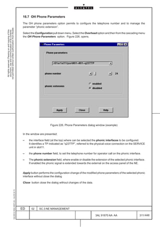 16.7 OH Phone Parameters

                                                                                               The OH phone parameters option permits to configure the telephone number and to manage the
                                                                                               parameter “phonic extension”.
not permitted without written authorization from Alcatel.
  All rights reserved. Passing on and copying of this
  document, use and communication of its contents




                                                                                               Select the Configuration pull down menu. Select the Overhead option and then from the cascading menu
                                                                                               the OH Phone Parameters option. Figure 226. opens.




                                                                                                                        r01sr1sl11/port#01–#01–q23TTP




                                                                                                                      Figure 226. Phone Parameters dialog window (example)


                                                                                               In the window are presented:

                                                                                               –    the interface field (at the top) where can be selected the phonic interfaces to be configured.
                                                                                                    It identifies a TP indicated as “q23TTP”, referred to the physical voice connection on the SERVICE
                                                                                                    unit in slot11.

                                                                                               –    the phone number field, to set the telephone number for operator call on the phonic interface.

                                                                                               –    The phonic extension field, where enable or disable the extension of the selected phonic interface.
                                                                                                    If enabled the phonic signal is extended towards the external on the access panel of the NE.


                                                                                               Apply button performs the configuration change of the modified phone parameters of the selected phonic
                                                                                               interface without close the dialog

                                                                                               Close button close the dialog without changes of the data.
                                                     1AA 00014 0004 (9007) A4 – ALICE 04.10




                                                                                              ED      02    SC.3:NE MANAGEMENT

                                                                                                                                                            3AL 91670 AA AA                       311 / 448


                                                                                                                                                                          448
 