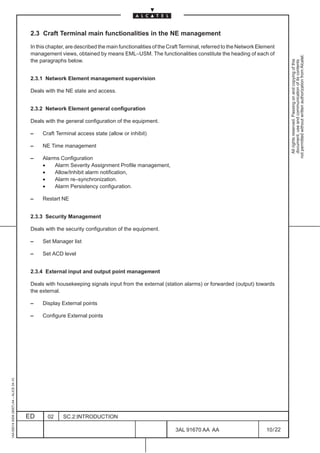 2.3 Craft Terminal main functionalities in the NE management

                                          In this chapter, are described the main functionalities of the Craft Terminal, referred to the Network Element
                                          management views, obtained by means EML–USM. The functionalities constitute the heading of each of




                                                                                                                                                              not permitted without written authorization from Alcatel.
                                          the paragraphs below.




                                                                                                                                                                All rights reserved. Passing on and copying of this
                                                                                                                                                                document, use and communication of its contents
                                          2.3.1 Network Element management supervision

                                          Deals with the NE state and access.


                                          2.3.2 Network Element general configuration

                                          Deals with the general configuration of the equipment.

                                          –    Craft Terminal access state (allow or inhibit)

                                          –    NE Time management

                                          –    Alarms Configuration
                                               •    Alarm Severity Assignment Profile management,
                                               •    Allow/Inhibit alarm notification,
                                               •    Alarm re–synchronization.
                                               •    Alarm Persistency configuration.

                                          –    Restart NE


                                          2.3.3 Security Management

                                          Deals with the security configuration of the equipment.

                                          –    Set Manager list

                                          –    Set ACD level


                                          2.3.4 External input and output point management

                                          Deals with housekeeping signals input from the external (station alarms) or forwarded (output) towards
                                          the external.

                                          –    Display External points

                                          –    Configure External points
1AA 00014 0004 (9007) A4 – ALICE 04.10




                                         ED      02     SC.2:INTRODUCTION

                                                                                                           3AL 91670 AA AA                          10 / 22


                                                                                                                         22
 
