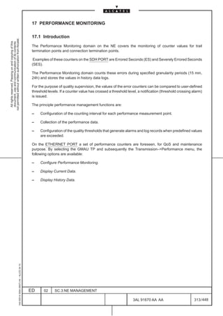 17 PERFORMANCE MONITORING

                                                                                               17.1 Introduction
not permitted without written authorization from Alcatel.
  All rights reserved. Passing on and copying of this
  document, use and communication of its contents




                                                                                               The Performance Monitoring domain on the NE covers the monitoring of counter values for trail
                                                                                               termination points and connection termination points.

                                                                                                Examples of these counters on the SDH PORT are Errored Seconds (ES) and Severely Errored Seconds
                                                                                               (SES).

                                                                                               The Performance Monitoring domain counts these errors during specified granularity periods (15 min,
                                                                                               24h) and stores the values in history data logs.

                                                                                               For the purpose of quality supervision, the values of the error counters can be compared to user-defined
                                                                                               threshold levels. If a counter value has crossed a threshold level, a notification (threshold crossing alarm)
                                                                                               is issued.

                                                                                               The principle performance management functions are:

                                                                                               –    Configuration of the counting interval for each performance measurement point.

                                                                                               –    Collection of the performance data.

                                                                                               –    Configuration of the quality thresholds that generate alarms and log records when predefined values
                                                                                                    are exceeded.

                                                                                               On the ETHERNET PORT a set of performance counters are foreseen, for QoS and maintenance
                                                                                               purpose. By selecting the GMAU TP and subsequently the Transmission–Performance menu, the
                                                                                               following options are available:

                                                                                               –    Configure Performance Monitoring.

                                                                                               –    Display Current Data.

                                                                                               –    Display History Data.
                                                     1AA 00014 0004 (9007) A4 – ALICE 04.10




                                                                                              ED      02     SC.3:NE MANAGEMENT

                                                                                                                                                               3AL 91670 AA AA                         313 / 448


                                                                                                                                                                             448
 
