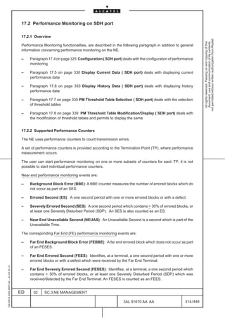 17.2 Performance Monitoring on SDH port

                                          17.2.1 Overview




                                                                                                                                                        not permitted without written authorization from Alcatel.
                                                                                                                                                          All rights reserved. Passing on and copying of this
                                                                                                                                                          document, use and communication of its contents
                                          Performance Monitoring functionalities, are described in the following paragraph in addition to general
                                          information concerning performance monitoring on the NE.

                                          –    Paragraph 17.4 on page 325 Configuration ( SDH port) deals with the configuration of performance
                                               monitoring

                                          –    Paragraph 17.5 on page 330 Display Current Data ( SDH port) deals with displaying current
                                               performance data

                                          –    Paragraph 17.6 on page 333 Display History Data ( SDH port) deals with displaying history
                                               performance data

                                          –    Paragraph 17.7 on page 335 PM Threshold Table Selection ( SDH port) deals with the selection
                                               of threshold tables

                                          –    Paragraph 17.8 on page 339 PM Threshold Table Modification/Display ( SDH port) deals with
                                               the modification of threshold tables and permits to display the same


                                          17.2.2 Supported Performance Counters

                                          The NE uses performance counters to count transmission errors.

                                          A set of performance counters is provided according to the Termination Point (TP), where performance
                                          measurement occurs.

                                          The user can start performance monitoring on one or more subsets of counters for each TP; it is not
                                          possible to start individual performance counters.

                                          Near end performance monitoring events are:

                                          –    Background Block Error (BBE): A BBE counter measures the number of errored blocks which do
                                               not occur as part of an SES.

                                          –    Errored Second (ES): A one second period with one or more errored blocks or with a defect.

                                          –    Severely Errored Second (SES): A one second period which contains  30% of errored blocks, or
                                               at least one Severely Disturbed Period (SDP). An SES is also counted as an ES.

                                          –    Near End Unavailable Second (NEUAS): An Unavailable Second is a second which is part of the
                                               Unavailable Time.

                                          The corresponding Far End (FE) performance monitoring events are:

                                          –    Far End Background Block Error (FEBBE): A far end errored block which does not occur as part
                                               of an FESES.

                                          –    Far End Errored Second (FEES): Identifies, at a terminal, a one second period with one or more
                                               errored blocks or with a defect which were received by the Far End Terminal.
1AA 00014 0004 (9007) A4 – ALICE 04.10




                                          –    Far End Severely Errored Second (FESES): Identifies, at a terminal, a one second period which
                                               contains  30% of errored blocks, or at least one Severely Disturbed Period (SDP) which was
                                               received/detected by the Far End Terminal. An FESES is counted as an FEES.


                                         ED      02    SC.3:NE MANAGEMENT

                                                                                                       3AL 91670 AA AA                      314 / 448


                                                                                                                    448
 