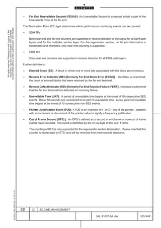–    Far End Unavailable Second (FEUAS): An Unavailable Second is a second which is part of the
                                                                                                    Unavailable Time at the far end.

                                                                                               The Termination Point (TP) type determines which performance monitoring events can be counted:
not permitted without written authorization from Alcatel.
  All rights reserved. Passing on and copying of this
  document, use and communication of its contents




                                                                                               –    SDH TPs

                                                                                                    Both near end and far end counters are supported in receive direction of the signal for all SDH path
                                                                                                    layers and for the multiplex section layer. For the regenerator section, no far end information is
                                                                                                    transmitted and, therefore, only near end counting is supported.

                                                                                               –    PDH TPs

                                                                                                    Only near end counters are supported in receive direction for all PDH path layers.

                                                                                               Further definitions:

                                                                                               –    Errored Block (EB): A block in which one or more bits associated with the block are erroneous.

                                                                                               –    Remote Error Indicator (REI) [formerly Far End Block Error (FEBE)] : Identifies, at a terminal,
                                                                                                    the count of errored blocks that were received by the far end terminal.

                                                                                               –    Remote Defect Indicator (RDI) [formerly Far End Receive Failure (FERF)]: indicates to a terminal
                                                                                                    that the far end terminal has detected an incoming failure.

                                                                                               –    Unavailable Time (UAT): A period of unavailable time begins at the onset of 10 consecutive SES
                                                                                                    events. These 10 seconds are considered to be part of unavailable time. A new period of available
                                                                                                    time begins at the onset of 10 consecutive non-SES events.

                                                                                               –    Pointer Justification Event (PJE): A PJE is an inversion of I– or D– bits of the pointer , together
                                                                                                    with an increment or decrement of the pointer value to signify a frequency justification.

                                                                                               –    Out of Frame Second (OFS) ): An OFS is defined as a second in which one or more out of frame
                                                                                                    events have occurred. This event is identified by the A1/A2 byte of the SDH Frame.

                                                                                                    The counting of OFS is only supported for the regenerator section termination. Please note that this
                                                                                                    counter is deprecated by ETSI and will be removed from international standards.
                                                     1AA 00014 0004 (9007) A4 – ALICE 04.10




                                                                                              ED      02     SC.3:NE MANAGEMENT

                                                                                                                                                             3AL 91670 AA AA                       315 / 448


                                                                                                                                                                          448
 