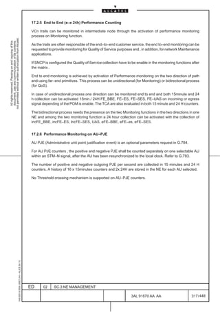 17.2.5 End to End (e–e 24h) Performance Counting

                                                                                               VCn trails can be monitored in intermediate node through the activation of performance monitoring
                                                                                               process on Monitoring function.
not permitted without written authorization from Alcatel.
  All rights reserved. Passing on and copying of this
  document, use and communication of its contents




                                                                                               As the trails are often responsible of the end–to–end customer service, the end to–end monitoring can be
                                                                                               requested to provide monitoring for Quality of Service purposes and , in addition, for network Maintenance
                                                                                               applications.

                                                                                               If SNCP is configured the Quality of Service collection have to be enable in the monitoring functions after
                                                                                               the matrix .

                                                                                               End to end monitoring is achieved by activation of Performance monitoring on the two direction of path
                                                                                               and using far–end primitives. This process can be unidirectional (for Monitoring) or bidirectional process
                                                                                               (for QoS).

                                                                                               In case of unidirectional process one direction can be monitored end to end and both 15minute and 24
                                                                                               h collection can be activated 15min./ 24H FE_BBE, FE–ES, FE–SES, FE–UAS on incoming or egress
                                                                                               signal depending of the POM is enable. The TCA are also evaluated in both 15 minute and 24 H counters.

                                                                                               The bidirectional process needs the presence on the two Monitoring functions in the two directions in one
                                                                                               NE and among the two monitoring function a 24 hour collection can be activated with the collection of
                                                                                               incFE_BBE, incFE–ES, IncFE–SES, UAS, eFE–BBE, eFE–es, eFE–SES.


                                                                                               17.2.6 Performance Monitoring on AU–PJE

                                                                                               AU PJE (Administrative unit point justification event) is an optional parameters request in G.784.

                                                                                               For AU PJE counters , the positive and negative PJE shall be counted separately on one selectable AU
                                                                                               within an STM–N signal, after the AU has been resynchronized to the local clock. Refer to G.783.

                                                                                               The number of positive and negative outgoing PJE per second are collected in 15 minutes and 24 H
                                                                                               counters. A history of 16 x 15minutes counters and 2x 24H are stored in the NE for each AU selected.

                                                                                               No Threshold crossing mechanism is supported on AU–PJE counters.
                                                     1AA 00014 0004 (9007) A4 – ALICE 04.10




                                                                                              ED      02     SC.3:NE MANAGEMENT

                                                                                                                                                              3AL 91670 AA AA                        317 / 448


                                                                                                                                                                            448
 