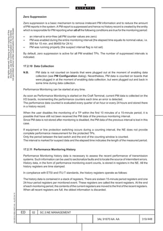 Zero Suppression

                                                                                               Zero suppression is a basic mechanism to remove irrelevant PM information and to reduce the amount
                                                                                               of PM reports in the system. A PM report is suppressed and hence no history record is created by the entity
not permitted without written authorization from Alcatel.




                                                                                               which is responsible for PM reporting when all of the following conditions are true for the monitoring period:
  All rights reserved. Passing on and copying of this
  document, use and communication of its contents




                                                                                               –      an interval is error-free (all PM counter values are zero)
                                                                                               –      PM was enabled during the entire monitoring interval (the elapsed time equals its nominal value, i.e.
                                                                                                      900 for 15 min. and 86400 for 24 h)
                                                                                               –      PM was running properly (the suspect interval flag is not set)

                                                                                               By default, zero suppression is active for all PM enabled TPs. The number of suppressed intervals is
                                                                                               indicated.


                                                                                               17.2.10 Data Collection

                                                                                               N.B.          PM data is not counted on boards that were plugged out at the moment of enabling data
                                                                                                             collection (see PM Configuration dialog). Nevertheless, PM data is counted on boards that
                                                                                                             were plugged in at the moment of enabling data collection, but were plugged out and back in
                                                                                                             some time during data collection.

                                                                                               Performance Monitoring can be started at any time.

                                                                                               As soon as Performance Monitoring is started on the Craft Terminal, current PM data is collected on the
                                                                                               I/O boards, incrementing the performance counters each time an error is detected.
                                                                                               The performance data counted is evaluated every quarter of an hour or every 24 hours and stored there
                                                                                               in a history record.

                                                                                               When the user disables the monitoring of a TP within the first 10 minutes of a 15-minute period, it is
                                                                                               possible that have still not been received the PM data of the previous monitoring interval.
                                                                                               Since PM data is not stored after monitoring is disabled, the PM data of the previous interval is lost in this
                                                                                               case.

                                                                                               If equipment or line protection switching occurs during a counting interval, the NE does not provide
                                                                                               complete performance measurement for the protected TPs.
                                                                                               Only the period between the last switch and the end of the counting window is counted.
                                                                                               The interval is marked for suspect data and the elapsed time indicates the length of the measured period.


                                                                                               17.2.11 Performance Monitoring History

                                                                                               Performance Monitoring history data is necessary to assess the recent performance of transmission
                                                                                               systems. Such information can be used to sectionalize faults and to locate the source of intermittent errors.
                                                                                               History data, in the form of performance monitoring event counts, is stored in registers in the NE. All the
                                                                                               history registers are time stamped.

                                                                                               In compliance with ETSI and ITU-T standards, the history registers operate as follows:

                                                                                               The history data is contained in a stack of registers. There are sixteen 15-minute period registers and one
                                                                                               24-hour period registers per monitored event. These registers are called the recent registers. At the end
                                                                                               of each monitoring period, the contents of the current registers are moved to the first of the recent registers.
                                                                                               When all recent registers are full, the oldest information is discarded.
                                                     1AA 00014 0004 (9007) A4 – ALICE 04.10




                                                                                              ED        02      SC.3:NE MANAGEMENT

                                                                                                                                                                 3AL 91670 AA AA                         319 / 448


                                                                                                                                                                                448
 