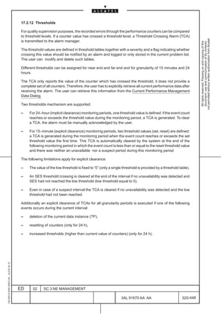 17.2.12 Thresholds

                                          For quality supervision purposes, the recorded errors through the performance counters can be compared
                                          to threshold levels. If a counter value has crossed a threshold level, a Threshold Crossing Alarm (TCA)




                                                                                                                                                               not permitted without written authorization from Alcatel.
                                          is transmitted to the alarm manager.




                                                                                                                                                                 All rights reserved. Passing on and copying of this
                                                                                                                                                                 document, use and communication of its contents
                                          The threshold values are defined in threshold tables together with a severity and a flag indicating whether
                                          crossing this value should be notified by an alarm and logged or only stored in the current problem list.
                                          The user can modify and delete such tables.

                                          Different thresholds can be assigned for near end and far end and for granularity of 15 minutes and 24
                                          hours.

                                          The TCA only reports the value of the counter which has crossed the threshold, it does not provide a
                                          complete set of all counters. Therefore, the user has to explicitly retrieve all current performance data after
                                          receiving the alarm. The user can retrieve this information from the Current Performance Management
                                          Data Dialog.

                                          Two thresholds mechanism are supported:

                                          –    For 24–hour (implicit clearance) monitoring periods, one threshold value is defined: if the event count
                                               reaches or exceeds the threshold value during the monitoring period, a TCA is generated. To clear
                                               a TCA, the alarm must be manually acknowledged by the user.

                                          –    For 15–minute (explicit clearance) monitoring periods, two threshold values (set, reset) are defined:
                                               a TCA is generated during the monitoring period when the event count reaches or exceeds the set
                                               threshold value the first time. This TCA is automatically cleared by the system at the end of the
                                               following monitoring period in which the event count is less than or equal to the reset threshold value
                                               and there was neither an unavailable nor a suspect period during this monitoring period

                                          The following limitations apply for explicit clearance:

                                          –    The value of the low threshold is fixed to “0” (only a single threshold is provided by a threshold table).

                                          –    An SES threshold crossing is cleared at the end of the interval if no unavailability was detected and
                                               SES had not reached the low threshold (low threshold equal to 0).

                                          –    Even in case of a suspect interval the TCA is cleared if no unavailability was detected and the low
                                               threshold had not been reached.

                                          Additionally an explicit clearance of TCAs for all granularity periods is executed if one of the following
                                          events occurs during the current interval:

                                          –    deletion of the current data instance (TP),

                                          –    resetting of counters (only for 24 h),

                                          –    increased thresholds (higher than current value of counters) (only for 24 h).
1AA 00014 0004 (9007) A4 – ALICE 04.10




                                         ED      02     SC.3:NE MANAGEMENT

                                                                                                           3AL 91670 AA AA                         320 / 448


                                                                                                                          448
 