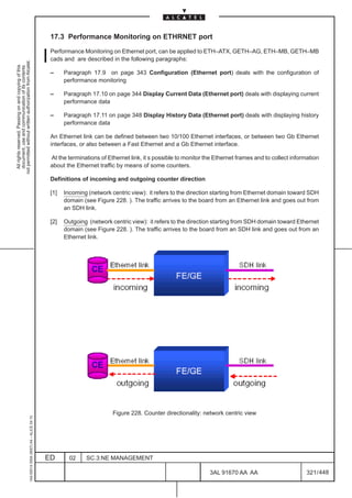 17.3 Performance Monitoring on ETHRNET port

                                                                                               Performance Monitoring on Ethernet port, can be applied to ETH–ATX, GETH–AG, ETH–MB, GETH–MB
                                                                                               cads and are described in the following paragraphs:
not permitted without written authorization from Alcatel.
  All rights reserved. Passing on and copying of this
  document, use and communication of its contents




                                                                                               –     Paragraph 17.9 on page 343 Configuration (Ethernet port) deals with the configuration of
                                                                                                     performance monitoring

                                                                                               –     Paragraph 17.10 on page 344 Display Current Data (Ethernet port) deals with displaying current
                                                                                                     performance data

                                                                                               –     Paragraph 17.11 on page 348 Display History Data (Ethernet port) deals with displaying history
                                                                                                     performance data

                                                                                               An Ethernet link can be defined between two 10/100 Ethernet interfaces, or between two Gb Ethernet
                                                                                               interfaces, or also between a Fast Ethernet and a Gb Ethernet interface.

                                                                                               At the terminations of Ethernet link, it s possible to monitor the Ethernet frames and to collect information
                                                                                               about the Ethernet traffic by means of some counters.

                                                                                               Definitions of incoming and outgoing counter direction

                                                                                               [1]   Incoming (network centric view): it refers to the direction starting from Ethernet domain toward SDH
                                                                                                     domain (see Figure 228. ). The traffic arrives to the board from an Ethernet link and goes out from
                                                                                                     an SDH link.

                                                                                               [2]   Outgoing (network centric view): it refers to the direction starting from SDH domain toward Ethernet
                                                                                                     domain (see Figure 228. ). The traffic arrives to the board from an SDH link and goes out from an
                                                                                                     Ethernet link.




                                                                                                                        Figure 228. Counter directionality: network centric view
                                                     1AA 00014 0004 (9007) A4 – ALICE 04.10




                                                                                              ED       02    SC.3:NE MANAGEMENT

                                                                                                                                                               3AL 91670 AA AA                         321 / 448


                                                                                                                                                                             448
 