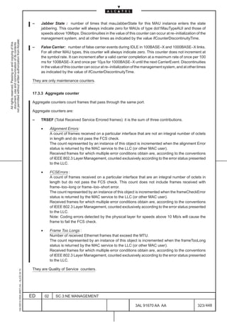 –    Jabber State : number of times that mauJabberState for this MAU instance enters the state
                                                                                                    jabbering. This counter will always indicate zero for MAUs of type dot1MauTypeAUI and those of
                                                                                                    speeds above 10Mbps. Discontinuities in the value of this counter can occur at re–initialization of the
                                                                                                    management system, and at other times as indicated by the value ifCounterDiscontinuityTime.
not permitted without written authorization from Alcatel.
  All rights reserved. Passing on and copying of this
  document, use and communication of its contents




                                                                                               –    False Carrier: number of false carrier events during IDLE in 100BASE–X and 1000BASE–X links.
                                                                                                    For all other MAU types, this counter will always indicate zero. This counter does not increment at
                                                                                                    the symbol rate. It can increment after a valid carrier completion at a maximum rate of once per 100
                                                                                                    ms for 100BASE–X and once per 10µs for 1000BASE–X until the next CarrierEvent. Discontinuities
                                                                                                    in the value of this counter can occur at re–initialization of the management system, and at other times
                                                                                                    as indicated by the value of ifCounterDiscontinuityTime.

                                                                                               They are only maintenance counters.


                                                                                               17.3.3 Aggregate counter

                                                                                               Aggregate counters count frames that pass through the same port.

                                                                                               Aggregate counters are:

                                                                                               –    TRSEF (Total Received Service Errored frames): it is the sum of three contributions.

                                                                                                    •        Alignment Errors:
                                                                                                             A count of frames received on a particular interface that are not an integral number of octets
                                                                                                             in length and do not pass the FCS check.
                                                                                                             The count represented by an instance of this object is incremented when the alignment Error
                                                                                                             status is returned by the MAC service to the LLC (or other MAC user).
                                                                                                             Received frames for which multiple error conditions obtain are, according to the conventions
                                                                                                             of IEEE 802.3 Layer Management, counted exclusively according to the error status presented
                                                                                                             to the LLC.

                                                                                                    •        FCSErrors :
                                                                                                             A count of frames received on a particular interface that are an integral number of octets in
                                                                                                             length but do not pass the FCS check. This count does not include frames received with
                                                                                                             frame–too–long or frame–too–short error.
                                                                                                             The count represented by an instance of this object is incremented when the frameCheckError
                                                                                                             status is returned by the MAC service to the LLC (or other MAC user).
                                                                                                             Received frames for which multiple error conditions obtain are, according to the conventions
                                                                                                             of IEEE 802.3 Layer Management, counted exclusively according to the error status presented
                                                                                                             to the LLC.
                                                                                                             Note: Coding errors detected by the physical layer for speeds above 10 Mb/s will cause the
                                                                                                             frame to fail the FCS check.

                                                                                                    •        Frame Too Longs :
                                                                                                             Number of received Ethernet frames that exceed the MTU.
                                                                                                             The count represented by an instance of this object is incremented when the frameTooLong
                                                                                                             status is returned by the MAC service to the LLC (or other MAC user).
                                                                                                             Received frames for which multiple error conditions obtain are, according to the conventions
                                                                                                             of IEEE 802.3 Layer Management, counted exclusively according to the error status presented
                                                                                                             to the LLC.

                                                                                               They are Quality of Service counters.
                                                     1AA 00014 0004 (9007) A4 – ALICE 04.10




                                                                                              ED        02      SC.3:NE MANAGEMENT

                                                                                                                                                                3AL 91670 AA AA                       323 / 448


                                                                                                                                                                              448
 