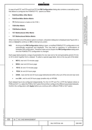 In case of au4CTP tuxCTPs and VcxCTP, the PM Configuration dialog also contains a cascading menu
                                          that allows to configured the POM/SUT/TC options as follow:

                                          –      PathOverhMon After Matrix




                                                                                                                                                              not permitted without written authorization from Alcatel.
                                                                                                                                                                All rights reserved. Passing on and copying of this
                                                                                                                                                                document, use and communication of its contents
                                          –      PathOverhMon Before Matrix

                                          –      TP (Performance is made on AU–PJE )

                                          –      TCM After Matrix

                                          –      TCM Before Matrix

                                          –      TCT Bidirectional After Matrix

                                          –      TCT Bidirectional Before Matrix

                                          When more than one of the above options is chosen, a Question dialog box is displayed (see Figure 233. );
                                          click on Cancel to continue or OK to interrupt any action.

                                          N.B.            As long as the PM Configuration dialog is open, a modified POM/SUT/TC configuration is not
                                                          automatically recognized and displayed. This may lead to rejections or confirmations of
                                                          forbidden PM configuration. Therefore make sure to reopen the PM Configuration dialog each
                                                          time the POM/SUT/TC configuration is changed.

                                          Each page label presents a range of parameters for one near end or far end granularity period (15 min.
                                          or 24 h) which together form a dataset. To select a special page label, click on the top part of the label:

                                                 •        NE15, near end 15 minutes page

                                                 •        NE24, near end 24 hours page

                                                 •        FE15, far end 15 minutes page

                                                 •        FE24, far end 24 hours page

                                                 •        24hBi , near and far end 24 hours page bidirectional (UAS is the sum of far end and near end)

                                                 •        e–e 24h , end to end 24 hours page (enable only on HPOM)

                                          Each dataset has to be configured independently. For AU–4 CTP and TU–x CTP the highest criteria is
                                          POM and SUT. I.e. select the POM or SUT option first and then configure the different associated datasets.
                                          Confirm the configuration with Apply before you continue with a different POM or SUT option.
1AA 00014 0004 (9007) A4 – ALICE 04.10




                                         ED          02      SC.3:NE MANAGEMENT

                                                                                                             3AL 91670 AA AA                      326 / 448


                                                                                                                          448
 