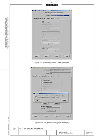 All rights reserved. Passing on and copying of this
                                                                                                                                                 document, use and communication of its contents
                                                                                                                                               not permitted without written authorization from Alcatel.
      1AA 00014 0004 (9007) A4 – ALICE 04.10




                           ED
                           02
                           SC.3:NE MANAGEMENT
                                                Figure 233. PM question dialog box (example)
                                                                                               Figure 232. PM Configuration Dialog (example)




448
         3AL 91670 AA AA
         327 / 448
 