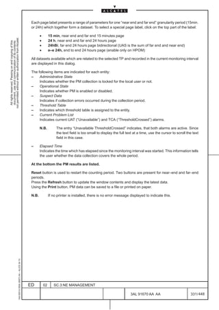 Each page label presents a range of parameters for one “near end and far end” granularity period (15min.
                                                                                               or 24h) which together form a dataset. To select a special page label, click on the top part of the label:

                                                                                                      •        15 min, near end and far end 15 minutes page
not permitted without written authorization from Alcatel.




                                                                                                      •        24 h, near end and far end 24 hours page
  All rights reserved. Passing on and copying of this
  document, use and communication of its contents




                                                                                                      •        24hBi, far end 24 hours page bidirectional (UAS is the sum of far end and near end)
                                                                                                      •        e–e 24h, end to end 24 hours page (enable only on HPOM)

                                                                                               All datasets available which are related to the selected TP and recorded in the current monitoring interval
                                                                                               are displayed in this dialog.

                                                                                               The following items are indicated for each entity:
                                                                                               –    Administrative State
                                                                                                    Indicates whether the PM collection is locked for the local user or not.
                                                                                               –    Operational State
                                                                                                    Indicates whether PM is enabled or disabled.
                                                                                               –    Suspect Data
                                                                                                    Indicates if collection errors occurred during the collection period.
                                                                                               –    Threshold Table
                                                                                               –    Indicates which threshold table is assigned to the entity.
                                                                                               –    Current Problem List
                                                                                                    Indicates current UAT (“Unavailable”) and TCA (“ThresholdCrossed”) alarms.

                                                                                                      N.B.          The entry “Unavailable ThresholdCrossed” indicates, that both alarms are active. Since
                                                                                                                    the text field is too small to display the full text at a time, use the cursor to scroll the text
                                                                                                                    field in this case.

                                                                                               –      Elapsed Time
                                                                                                      Indicates the time which has elapsed since the monitoring interval was started. This information tells
                                                                                                      the user whether the data collection covers the whole period.

                                                                                               At the bottom the PM results are listed.

                                                                                               Reset button is used to restart the counting period. Two buttons are present for near–end and far–end
                                                                                               periods.
                                                                                               Press the Refresh button to update the window contents and display the latest data.
                                                                                               Using the Print button, PM data can be saved to a file or printed on paper.

                                                                                               N.B.            If no printer is installed, there is no error message displayed to indicate this.
                                                     1AA 00014 0004 (9007) A4 – ALICE 04.10




                                                                                              ED          02      SC.3:NE MANAGEMENT

                                                                                                                                                                      3AL 91670 AA AA                          331 / 448


                                                                                                                                                                                     448
 