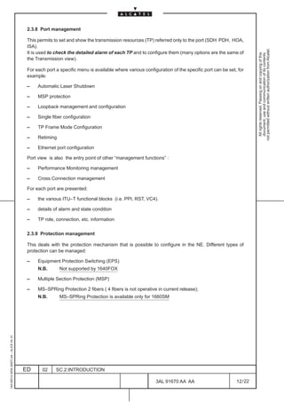2.3.8 Port management

                                          This permits to set and show the transmission resources (TP) referred only to the port (SDH PDH, HOA,
                                          ISA).




                                                                                                                                                           not permitted without written authorization from Alcatel.
                                          It is used to check the detailed alarm of each TP and to configure them (many options are the same of




                                                                                                                                                             All rights reserved. Passing on and copying of this
                                                                                                                                                             document, use and communication of its contents
                                          the Transmission view).

                                          For each port a specific menu is available where various configuration of the specific port can be set, for
                                          example:

                                          –    Automatic Laser Shutdown

                                          –    MSP protection

                                          –    Loopback management and configuration

                                          –    Single fiber configuration

                                          –    TP Frame Mode Configuration

                                          –    Retiming

                                          –    Ethernet port configuration

                                          Port view is also the entry point of other “management functions” :

                                          –    Performance Monitoring management

                                          –    Cross Connection management

                                          For each port are presented:

                                          –    the various ITU–T functional blocks (i.e. PPI, RST, VC4).

                                          –    details of alarm and state condition

                                          –    TP role, connection, etc. information

                                          2.3.9 Protection management

                                          This deals with the protection mechanism that is possible to configure in the NE. Different types of
                                          protection can be managed:

                                          –    Equipment Protection Switching (EPS)
                                               N.B.       Not supported by 1640FOX

                                          –    Multiple Section Protection (MSP)

                                          –    MS–SPRing Protection 2 fibers ( 4 fibers is not operative in current release);
                                               N.B.       MS–SPRing Protection is available only for 1660SM
1AA 00014 0004 (9007) A4 – ALICE 04.10




                                         ED      02     SC.2:INTRODUCTION

                                                                                                         3AL 91670 AA AA                         12 / 22


                                                                                                                       22
 