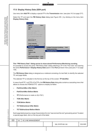 17.6 Display History Data (SDH port)

                                                                                               Use menu item Add TP to display a special TP in the Transmission view (see para.14.5 on page 217).
not permitted without written authorization from Alcatel.




                                                                                               Select the TP and open the PM History Data dialog (see Figure 235. ) by clicking on the menu item
  All rights reserved. Passing on and copying of this
  document, use and communication of its contents




                                                                                               Display History Data.




                                                                                               This “PM History Data” dialog serves to show stored Performance Monitoring counting.
                                                                                               It is possible to access the same “PM History Data” dialog selecting a TP in the “Port view” and opening
                                                                                               the same Performance  Display History Data option in the Port pull down menu (see para.11 on page
                                                                                               139).

                                                                                               The PM History Data dialog is designed as a notebook consisting of a text field, to identify the selected
                                                                                               TP, and page labels.

                                                                                               The selected TP is indicated in the first box at the top of the screen: TP Identifier.

                                                                                               In case of au4CTP , tuxCTPs VCxCTPs, the PM History Data dialog also contains a cascading menu that
                                                                                               allows to choose the POM/SUT/TC options to display as follow:

                                                                                               –    PathOverhMon After Matrix

                                                                                               –    PathOverhMon Before Matrix

                                                                                               –    TP (Performance is made on AU–PJE )

                                                                                               –    TCM After Matrix

                                                                                               –    TCM Before Matrix

                                                                                               –    TCT Bidirectional After Matrix

                                                                                               –    TCT Bidirectional Before Matrix
                                                     1AA 00014 0004 (9007) A4 – ALICE 04.10




                                                                                               Each page label presents a range of parameters for one “near end and far end” granularity period. To select
                                                                                               a special page label, click on the top part of the label.


                                                                                              ED      02     SC.3:NE MANAGEMENT

                                                                                                                                                               3AL 91670 AA AA                       333 / 448


                                                                                                                                                                             448
 