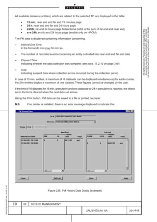 All available datasets (entities), which are related to the selected TP, are displayed in the table:

                                                 •        15 min, near end and far end 15 minutes page
                                                 •        24 h, near end and far end 24 hours page




                                                                                                                                                                not permitted without written authorization from Alcatel.
                                                 •        24hBi, far end 24 hours page bidirectional (UAS is the sum of far end and near end)




                                                                                                                                                                  All rights reserved. Passing on and copying of this
                                                                                                                                                                  document, use and communication of its contents
                                                 •        e–e 24h, end to end 24 hours page (enable only on HPOM)

                                          The PM data is displayed containing information concerning:

                                          –      Interval End Time
                                                 in the format dd.mm.yyyy hh:mm:ss.

                                          –      The number of recorded events concerning an entity is divided into near end and far end data

                                          –      Elapsed Time
                                                 indicating whether the data collection was complete (see para. 17.2.10 on page 319)

                                          –      susp
                                                 indicating suspect data where collection errors occurred during the collection period.

                                          In case of 15 min. entities, a maximum of 16 datasets can be displayed simultaneously for each counter,
                                          the 24h entities display a maximum of one dataset. These figures cannot be changed by the user.

                                          If the limit of 16 datasets for 15 min. granularity and one datasets for 24 h granularity is reached, the oldest
                                          set in the list is cleared when the next data set arrives.

                                          Using the Print button, PM data can be saved to a file or printed on paper.

                                          N.B.            If no printer is installed, there is no error message displayed to indicate this.




                                                                            Monitor
1AA 00014 0004 (9007) A4 – ALICE 04.10




                                                                             Figure 235. PM History Data Dialog (example)




                                         ED          02      SC.3:NE MANAGEMENT

                                                                                                                3AL 91670 AA AA                     334 / 448


                                                                                                                              448
 