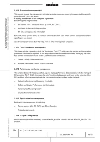 2.3.10 Transmission management

                                                                                               This permits to cover the management of the transmission resources, opening the views of all the specific
                                                                                               ports of the NE (SDH and PDH).
not permitted without written authorization from Alcatel.




                                                                                               It supply an overview of the complete signal flow.
  All rights reserved. Passing on and copying of this
  document, use and communication of its contents




                                                                                               For all the ports are presented:

                                                                                               –    the various ITU–T functional blocks (i.e. PPI, RST, VC4).

                                                                                               –    synthesis of alarm and state condition

                                                                                               –    TP role, connection, etc. information

                                                                                               For each port a specific menu is available similar to the Port view where various configuration of the
                                                                                               specific port can be set.

                                                                                               Also Transmission view is than the entry point of other “management functions” .


                                                                                               2.3.11 Cross Connection management

                                                                                               This deals with the connection of all the Termination Point (TP), which are the starting and terminating
                                                                                               points of a transmission segment. In this way the multiplex structures are created, managing the traffic
                                                                                               flow. Similar operation are made on the OverHead cross connections.

                                                                                               –    Create / modify cross connections

                                                                                               –    Activate / deactivate / switch cross connections


                                                                                               2.3.12 Performance monitoring management

                                                                                               This function deals with the set up, collect, log and display performance data associated with the managed
                                                                                               NE according ITU–T G.826.It consists of a set of functions that evaluate and report on the behavior of the
                                                                                               NEs and their effectiveness relating to the communications taking place on the Network.

                                                                                               –    Set up the Performance Monitoring thresholds

                                                                                               –    Collect and display Performance Monitoring data

                                                                                               –    Performance Monitoring history

                                                                                               –    Display Maintenance Counter


                                                                                               2.3.13 Synchronization management

                                                                                               Deals with the management of the timing.

                                                                                               –    Timing source, SSU, T0, T4,T5 and T6 configuration

                                                                                               –    Protection commands


                                                                                               2.3.14 ISA port Configuration
                                                     1AA 00014 0004 (9007) A4 – ALICE 04.10




                                                                                               Describes the operations necessary for the ATM/PR_EA/ETH boards and the ATM/PR_EA/ETH TPs
                                                                                               creation.




                                                                                              ED      02     SC.2:INTRODUCTION

                                                                                                                                                             3AL 91670 AA AA                         13 / 22


                                                                                                                                                                           22
 