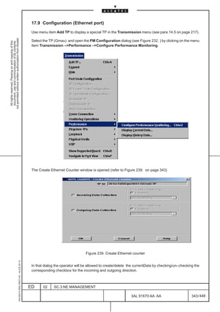 17.9 Configuration (Ethernet port)

                                                                                               Use menu item Add TP to display a special TP in the Transmission menu (see para.14.5 on page 217).
not permitted without written authorization from Alcatel.




                                                                                               Select the TP (Gmau) and open the PM Configuration dialog (see Figure 232. ) by clicking on the menu
  All rights reserved. Passing on and copying of this
  document, use and communication of its contents




                                                                                               item Transmission –Performance –Configure Performance Monitoring.




                                                                                               The Create Ethernet Counter window is opened (refer to Figure 239. on page 343)




                                                                                                                                Figure 239. Create Ethernet counter
                                                     1AA 00014 0004 (9007) A4 – ALICE 04.10




                                                                                               In that dialog the operator will be allowed to create/delete the currentData by checking/un–checking the
                                                                                               corresponding checkbox for the incoming and outgoing direction.



                                                                                              ED      02    SC.3:NE MANAGEMENT

                                                                                                                                                            3AL 91670 AA AA                       343 / 448


                                                                                                                                                                          448
 