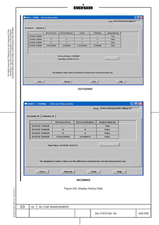 All rights reserved. Passing on and copying of this
                                                                                                           document, use and communication of its contents
                                                                                                         not permitted without written authorization from Alcatel.
      1AA 00014 0004 (9007) A4 – ALICE 04.10




                           ED
                           02
                           SC.3:NE MANAGEMENT
                                                                                   INCOMING
                                                                                              OUTGOING




                                                Figure 244. Display History Data




448
         3AL 91670 AA AA
         349 / 448
 