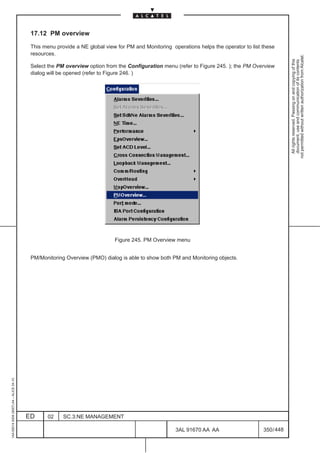 17.12 PM overview

                                          This menu provide a NE global view for PM and Monitoring operations helps the operator to list these
                                          resources.




                                                                                                                                                     not permitted without written authorization from Alcatel.
                                                                                                                                                       All rights reserved. Passing on and copying of this
                                                                                                                                                       document, use and communication of its contents
                                          Select the PM overview option from the Configuration menu (refer to Figure 245. ); the PM Overview
                                          dialog will be opened (refer to Figure 246. )




                                                                            Figure 245. PM Overview menu


                                          PM/Monitoring Overview (PMO) dialog is able to show both PM and Monitoring objects.
1AA 00014 0004 (9007) A4 – ALICE 04.10




                                         ED      02    SC.3:NE MANAGEMENT

                                                                                                     3AL 91670 AA AA                     350 / 448


                                                                                                                  448
 