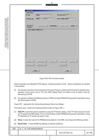 not permitted without written authorization from Alcatel.
  All rights reserved. Passing on and copying of this
  document, use and communication of its contents




                                                                                                                                      Figure 246. PM overview window


                                                                                               Search operation are allowed for PM objects, monitoring object or both. Search operations are divided
                                                                                               in two phases:

                                                                                               [1]   the operator chooses a list of interesting TP using TP search; at the end fo this search operation then
                                                                                                     operator moves such a list of TPs into PMO dialog.These TPs define a list of search roots for
                                                                                                     Monitoring and PM.

                                                                                               [2]   the operator configure the filtering criteria in PMO and starts PM/Monitoring search oeprations using
                                                                                                     the Show button in PMO.

                                                                                               Figure 247. represents the interworking between these two dialogs.

                                                                                               The button area contains the following button (refer to Figure 246. ):

                                                                                               [1]   ADD TP: it starts the search operations using the TP Search dialog. Only TP references are moved
                                                                                                     by TP search into PMO dialog. This is a precondition to start PM/Monitoring search operations, using
                                                                                                     TP selected by TP search as search roots.
                                                     1AA 00014 0004 (9007) A4 – ALICE 04.10




                                                                                               [2]   Show: it starts the search for PM/Monitoring objects in the MIB. according to the filtering criteria.

                                                                                               [3]   Reset Filter : it reset all filtering settings to default conditions.


                                                                                              ED       02     SC.3:NE MANAGEMENT

                                                                                                                                                                   3AL 91670 AA AA                     351 / 448


                                                                                                                                                                              448
 