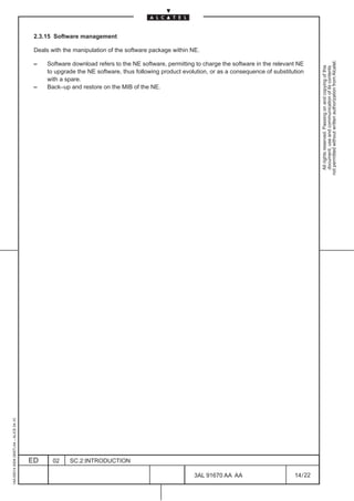 2.3.15 Software management

                                          Deals with the manipulation of the software package within NE.




                                                                                                                                                      not permitted without written authorization from Alcatel.
                                          –    Software download refers to the NE software, permitting to charge the software in the relevant NE




                                                                                                                                                        All rights reserved. Passing on and copying of this
                                                                                                                                                        document, use and communication of its contents
                                               to upgrade the NE software, thus following product evolution, or as a consequence of substitution
                                               with a spare.
                                          –    Back–up and restore on the MIB of the NE.
1AA 00014 0004 (9007) A4 – ALICE 04.10




                                         ED      02    SC.2:INTRODUCTION

                                                                                                      3AL 91670 AA AA                       14 / 22


                                                                                                                   22
 