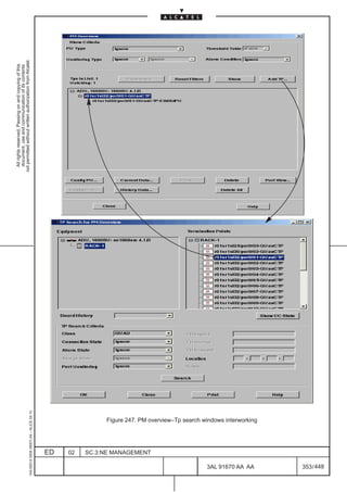 All rights reserved. Passing on and copying of this
                                                                                                           document, use and communication of its contents
                                                                                                         not permitted without written authorization from Alcatel.
      1AA 00014 0004 (9007) A4 – ALICE 04.10




                           ED
                           02
                           SC.3:NE MANAGEMENT




448
         3AL 91670 AA AA
                                                Figure 247. PM overview–Tp search windows interworking




         353 / 448
 