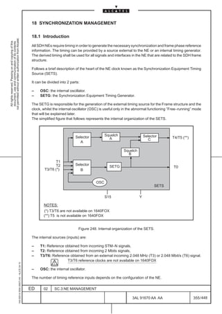 18 SYNCHRONIZATION MANAGEMENT

                                                                                               18.1 Introduction
not permitted without written authorization from Alcatel.
  All rights reserved. Passing on and copying of this
  document, use and communication of its contents




                                                                                               All SDH NEs require timing in order to generate the necessary synchronization and frame phase reference
                                                                                               information. The timing can be provided by a source external to the NE or an internal timing generator.
                                                                                               The derived timing shall be used for all signals and interfaces in the NE that are related to the SDH frame
                                                                                               structure.

                                                                                               Follows a brief description of the heart of the NE clock known as the Synchronization Equipment Timing
                                                                                               Source (SETS).

                                                                                               It can be divided into 2 parts:

                                                                                               –    OSC: the internal oscillator.
                                                                                               –    SETG: the Synchronization Equipment Timing Generator.

                                                                                               The SETG is responsible for the generation of the external timing source for the Frame structure and the
                                                                                               clock, whilst the internal oscillator (OSC) is useful only in the abnormal functioning ”Free–running” mode
                                                                                               that will be explained later.
                                                                                               The simplified figure that follows represents the internal organization of the SETS.



                                                                                                                                             Squelch                   Selector
                                                                                                                           Selector            A                                       T4/T5 (**)
                                                                                                                                                                          C
                                                                                                                              A

                                                                                                                                                         Squelch
                                                                                                                                                           B

                                                                                                             T1
                                                                                                             T2            Selector
                                                                                                                                                SETG                                    T0
                                                                                                       T3/T6 (*)              B


                                                                                                                                       OSC
                                                                                                                                                                             SETS

                                                                                                                                             S15                   Y

                                                                                                      NOTES:
                                                                                                      (*) T3/T6 are not available on 1640FOX
                                                                                                      (**) T5 is not available on 1640FOX


                                                                                                                             Figure 248. Internal organization of the SETS.

                                                                                               The internal sources (inputs) are:

                                                                                               –    T1: Reference obtained from incoming STM–N signals,
                                                                                               –    T2: Reference obtained from incoming 2 Mbits signals,
                                                                                               –    T3/T6: Reference obtained from an external incoming 2.048 MHz (T3) or 2.048 Mbit/s (T6) signal.
                                                                                                                   T3/T6 reference clocks are not available on 1640FOX
                                                     1AA 00014 0004 (9007) A4 – ALICE 04.10




                                                                                               –    OSC: the internal oscillator.

                                                                                               The number of timing reference inputs depends on the configuration of the NE.

                                                                                              ED      02     SC.3:NE MANAGEMENT

                                                                                                                                                              3AL 91670 AA AA                        355 / 448


                                                                                                                                                                              448
 