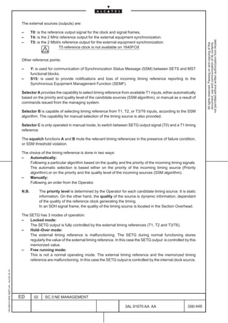 The external sources (outputs) are:

                                          –      T0: is the reference output signal for the clock and signal frames,
                                          –      T4: is the 2 MHz reference output for the external equipment synchronization.




                                                                                                                                                              not permitted without written authorization from Alcatel.
                                          –      T5: is the 2 Mbit/s reference output for the external equipment synchronization.




                                                                                                                                                                All rights reserved. Passing on and copying of this
                                                                                                                                                                document, use and communication of its contents
                                                                   T5 reference clock is not available on 1640FOX


                                          Other reference points:

                                          –      Y: is used for communication of Synchronization Status Message (SSM) between SETS and MST
                                                 functional blocks.
                                          –      S15: is used to provide notifications and loss of incoming timing reference reporting to the
                                                 Synchronous Equipment Management Function (SEMF).

                                          Selector A provides the capability to select timing reference from available T1 inputs, either automatically
                                          based on the priority and quality level of the candidate sources (SSM algorithm), or manual as a result of
                                          commands issued from the managing system.

                                          Selector B is capable of selecting timing reference from T1, T2, or T3/T6 inputs, according to the SSM
                                          algorithm. The capability for manual selection of the timing source is also provided.

                                          Selector C is only operated in manual mode, to switch between SETG output signal (T0) and a T1 timing
                                          reference.

                                          The squelch functions A and B mute the relevant timing references in the presence of failure condition,
                                          or SSM threshold violation.

                                          The choice of the timing reference is done in two ways:
                                          –    Automatically:
                                               Following a particular algorithm based on the quality and the priority of the incoming timing signals.
                                               The automatic selection is based either on the priority of the incoming timing source (Priority
                                               algorithm) or on the priority and the quality level of the incoming sources (SSM algorithm).
                                          –    Manually:
                                               Following an order from the Operator.

                                          N.B.          The priority level is determined by the Operator for each candidate timing source. It is static
                                                        information. On the other hand, the quality of the source is dynamic information, dependant
                                                        of the quality of the reference clock generating the timing.
                                                        In an SDH signal frame, the quality of the timing source is located in the Section Overhead.

                                          The SETG has 3 modes of operation:
                                          –   Locked mode:
                                              The SETG output is fully controlled by the external timing references (T1, T2 and T3/T6).
                                          –   Hold–Over mode:
                                              The external timing reference is malfunctioning. The SETG during normal functioning stores
                                              regularly the value of the external timing reference. In this case the SETG output is controlled by this
                                              memorized value.
                                          –   Free running mode:
                                              This is not a normal operating mode. The external timing reference and the memorized timing
                                              reference are malfunctioning. In this case the SETG output is controlled by the internal clock source.
1AA 00014 0004 (9007) A4 – ALICE 04.10




                                         ED        02      SC.3:NE MANAGEMENT

                                                                                                            3AL 91670 AA AA                       356 / 448


                                                                                                                         448
 