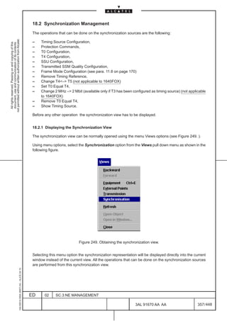 18.2 Synchronization Management

                                                                                               The operations that can be done on the synchronization sources are the following:
not permitted without written authorization from Alcatel.




                                                                                               –    Timing Source Configuration,
  All rights reserved. Passing on and copying of this
  document, use and communication of its contents




                                                                                               –    Protection Commands,
                                                                                               –    T0 Configuration,
                                                                                               –    T4 Configuration,
                                                                                               –    SSU Configuration,
                                                                                               –    Transmitted SSM Quality Configuration,
                                                                                               –    Frame Mode Configuration (see para. 11.8 on page 170)
                                                                                               –    Remove Timing Reference,
                                                                                               –    Change T4– T5 (not applicable to 1640FOX)
                                                                                               –    Set T0 Equal T4,
                                                                                               –    Change 2 MHz – 2 Mbit (available only if T3 has been configured as timing source) (not applicable
                                                                                                    to 1640FOX)
                                                                                               –    Remove T0 Equal T4,
                                                                                               –    Show Timing Source.

                                                                                               Before any other operation the synchronization view has to be displayed.


                                                                                               18.2.1 Displaying the Synchronization View

                                                                                               The synchronization view can be normally opened using the menu Views options (see Figure 249. ).

                                                                                               Using menu options, select the Synchronization option from the Views pull down menu as shown in the
                                                                                               following figure.




                                                                                                                           Figure 249. Obtaining the synchronization view.


                                                                                               Selecting this menu option the synchronization representation will be displayed directly into the current
                                                                                               window instead of the current view. All the operations that can be done on the synchronization sources
                                                                                               are performed from this synchronization view.
                                                     1AA 00014 0004 (9007) A4 – ALICE 04.10




                                                                                              ED      02     SC.3:NE MANAGEMENT

                                                                                                                                                             3AL 91670 AA AA                       357 / 448


                                                                                                                                                                           448
 