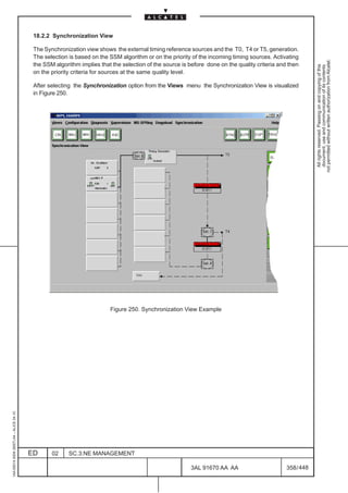 18.2.2 Synchronization View

                                          The Synchronization view shows the external timing reference sources and the T0, T4 or T5, generation.
                                          The selection is based on the SSM algorithm or on the priority of the incoming timing sources. Activating




                                                                                                                                                           not permitted without written authorization from Alcatel.
                                          the SSM algorithm implies that the selection of the source is before done on the quality criteria and then




                                                                                                                                                             All rights reserved. Passing on and copying of this
                                                                                                                                                             document, use and communication of its contents
                                          on the priority criteria for sources at the same quality level.

                                          After selecting the Synchronization option from the Views menu the Synchronization View is visualized
                                          in Figure 250.




                                                                        Figure 250. Synchronization View Example
1AA 00014 0004 (9007) A4 – ALICE 04.10




                                         ED      02     SC.3:NE MANAGEMENT

                                                                                                        3AL 91670 AA AA                        358 / 448


                                                                                                                      448
 