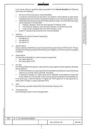 In the timing reference graphical object associated to the Internal Oscillator the following
                                                       information are displayed :

                                                       –    the name of the timing source: Internal Oscillator




                                                                                                                                                                 not permitted without written authorization from Alcatel.
                                                       –    a small box representing the LOS alarm; the small box will be lighted up when all the




                                                                                                                                                                   All rights reserved. Passing on and copying of this
                                                                                                                                                                   document, use and communication of its contents
                                                            selected timing source are lost, indicating the Holdover or Free Running operation mode;
                                                       –    a label field representing the abnormal clock operation modes; one of the following strings
                                                            can be displayed in the label field:
                                                            •    Holdover, displayed when the clock operates in Holdover mode;
                                                            •    Free Running, displayed when the clock operates in Free Running mode
                                                            •    empty string is displayed when the clock operates in Lock
                                                       –    a label ”0” representing the priority of the Internal Oscillator

                                              •        Selectors
                                                       small ellipse are used to represent respectively:
                                                       –    the selector A;
                                                       –    the selector B;
                                                       –    the selector C;

                                              •        Squelch Status
                                                       boxes contained a label field are used to represent the squelch statuses T0/T4 and T4. The box
                                                       dis plays the configured quality level threshold and it is lighted up when the output timing signal
                                                       is inhibited.

                                              •        Output Signal
                                                       an arrow and a label field are used to represent respectively:
                                                       –    the output signal T0;
                                                       –    the output signal T4/T5;

                                              •        line Type
                                                       the following different line type are used to link the output signals and the respective allowable
                                                       timing reference:
                                                       –     A solid line between an output signal and an allowable timing reference means that timing
                                                             reference is currently used to generate that signal;
                                                       –     A dashed line between an output signal and an allowable timing reference means that
                                                             timing reference is not currently in use as timing source but will act in the protecting role.
                                                       In the same way, a solid line between T0 signal and T4/T5 signal (or T0_Test signal) box is
                                                       drawn when T0 signal is used to generate T4/T5.

                                              •        SSU
                                                       box indicating a possible external SSU (Synchronization Source Unit).

                                              •        Timing Generator
                                                       box indicating the status of the timing generator .
1AA 00014 0004 (9007) A4 – ALICE 04.10




                                         ED       02       SC.3:NE MANAGEMENT

                                                                                                             3AL 91670 AA AA                         360 / 448


                                                                                                                            448
 
