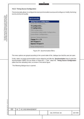 18.2.3 Timing Source Configuration

                                                                                               This functionality allows to configure the input synchronization sources and configure or modify the timing
                                                                                               source priority and quality.
not permitted without written authorization from Alcatel.
  All rights reserved. Passing on and copying of this
  document, use and communication of its contents




                                                                                                                                  Figure 251. Synchronization Menu


                                                                                               The menu options are greyed according to the current state of the dialogue box that the user can open.

                                                                                               Firstly select an empty synchronization source reference and after the Synchronization menu to open the
                                                                                               Synchronization Option List (as shown in Figure 251. ). Then select the Timing Source Configuration
                                                                                               option from the cascading menu, as shown in the above figure.

                                                                                               The following dialogue box is opened.
                                                     1AA 00014 0004 (9007) A4 – ALICE 04.10




                                                                                              ED      02     SC.3:NE MANAGEMENT

                                                                                                                                                              3AL 91670 AA AA                        361 / 448


                                                                                                                                                                            448
 