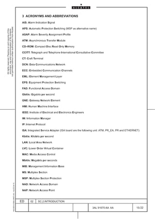 3 ACRONYMS AND ABBREVIATIONS

                                                                                               AIS: Alarm Indication Signal
not permitted without written authorization from Alcatel.




                                                                                               APS: Automatic Protection Switching (MSP as alternative name)
  All rights reserved. Passing on and copying of this
  document, use and communication of its contents




                                                                                               ASAP: Alarm Severity Assignment Profile

                                                                                               ATM: Asynchronous Transfer Module

                                                                                               CD–ROM: Compact Disc Read Only Memory

                                                                                               CCITT: Telegraph and Telephone International Consultative Committee

                                                                                               CT: Craft Terminal

                                                                                               DCN: Data Communications Network

                                                                                               ECC: Embedded Communication Channels

                                                                                               EML: Element Management Layer

                                                                                               EPS: Equipment Protection Switching

                                                                                               FAD: Functional Access Domain

                                                                                               Gbit/s: Gigabits per second

                                                                                               GNE: Gateway Network Element

                                                                                               HMI: Human Machine Interface

                                                                                               IEEE: Institute of Electrical and Electronics Engineers

                                                                                               IM: Information Manager

                                                                                               IP: Internet Protocol

                                                                                               ISA: Integrated Service Adapter (ISA board are the following unit: ATM, PR_EA, PR and ETHERNET)

                                                                                               Kbit/s: Kilobits per second

                                                                                               LAN: Local Area Network

                                                                                               LVC: Lower Order Virtual Container

                                                                                               MAC: Media Access Control

                                                                                               Mbit/s: Megabits per seconds

                                                                                               MIB: Management Information Base

                                                                                               MS: Multiplex Section

                                                                                               MSP: Multiplex Section Protection
                                                     1AA 00014 0004 (9007) A4 – ALICE 04.10




                                                                                               NAD: Network Access Domain

                                                                                               NAP: Network Access Point



                                                                                              ED      02     SC.2:INTRODUCTION

                                                                                                                                                         3AL 91670 AA AA                   15 / 22


                                                                                                                                                                     22
 