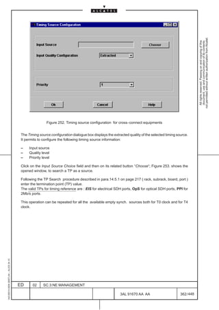 not permitted without written authorization from Alcatel.
                                                                                                                                                             All rights reserved. Passing on and copying of this
                                                                                                                                                             document, use and communication of its contents
                                                          Figure 252. Timing source configuration for cross–connect equipments


                                          The Timing source configuration dialogue box displays the extracted quality of the selected timing source.
                                          It permits to configure the following timing source information:

                                          –    Input source
                                          –    Quality level
                                          –    Priority level

                                          Click on the Input Source Choice field and then on its related button “Choose“; Figure 253. shows the
                                          opened window, to search a TP as a source.

                                          Following the TP Search procedure described in para.14.5.1 on page 217 ( rack, subrack, board, port )
                                          enter the termination point (TP) value.
                                          The valid TPs for timing reference are : EIS for electrical SDH ports, OpS for optical SDH ports, PPI for
                                          2Mb/s ports.

                                          This operation can be repeated for all the available empty synch. sources both for T0 clock and for T4
                                          clock.
1AA 00014 0004 (9007) A4 – ALICE 04.10




                                         ED      02     SC.3:NE MANAGEMENT

                                                                                                        3AL 91670 AA AA                        362 / 448


                                                                                                                      448
 