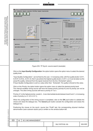 not permitted without written authorization from Alcatel.
  All rights reserved. Passing on and copying of this
  document, use and communication of its contents




                                                                                                                             Figure 253. TP Synch. source search (example)


                                                                                               Click on the Input Quality Configuration: the option button opens the option menu to select the desired
                                                                                               quality level.

                                                                                               “Input Quality Configuration” can be fixed by the user, in increasing order, with five quality levels: G.811,
                                                                                               G.812T, G.812L, G.813, Q. Don’t use (where the highest quality level is G.811 ); or it can be taken as the
                                                                                               actual Rx quality, retrieved from the signal received from the line (”Extracted” option).
                                                                                               If Input Quality Configuration is set to a value other than ”Extracted”, Rx quality is forced to this value.

                                                                                               Click on the Priority: the option button opens the option menu to select the desired priority level.
                                                                                               The internal oscillator timing source will have the lowest priority (priority=0) and its priority can not be
                                                                                               changed. The other timing sources will have a priority of 1 to n.

                                                                                               Priority of 1 is the highest priority. Levels 6,...2 are intermediate levels between level 0 and 1, in increasing
                                                                                               order of priority (i.e. 0 6 5 4 3 2 1).

                                                                                               When the configuration of the timing source is completed, click on the OK push button to validate the
                                                                                               choice and close the dialogue box. The Cancel push button cancels the configuration and closes the
                                                                                               dialogue box.

                                                                                               Positioning the mouse on the synch. source box “Port#” test, the corresponding physical interface
                                                                                               denomination (rack–subrack–board–port) is written on the window bottom left.
                                                     1AA 00014 0004 (9007) A4 – ALICE 04.10




                                                                                              ED      02      SC.3:NE MANAGEMENT

                                                                                                                                                                  3AL 91670 AA AA                         363 / 448


                                                                                                                                                                                448
 