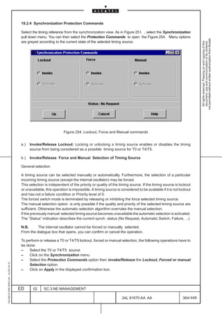18.2.4 Synchronization Protection Commands

                                          Select the timing reference from the synchronization view. As in Figure 251. , select the Synchronization
                                          pull down menu. You can then select the Protection Commands to open the Figure 254. Menu options




                                                                                                                                                                not permitted without written authorization from Alcatel.
                                          are greyed according to the current state of the selected timing source.




                                                                                                                                                                  All rights reserved. Passing on and copying of this
                                                                                                                                                                  document, use and communication of its contents
                                                                      Figure 254. Lockout, Force and Manual commands


                                          a)   Invoke/Release Lockout: Locking or unlocking a timing source enables or disables the timing
                                               source from being considered as a possible timing source for T0 or T4/T5.

                                          b)   Invoke/Release Force and Manual Selection of Timing Source

                                          General selection

                                          A timing source can be selected manually or automatically. Furthermore, the selection of a particular
                                          incoming timing source (except the internal oscillator) may be forced.
                                          This selection is independent of the priority or quality of the timing source. If the timing source is lockout
                                          or unavailable, this operation is impossible. A timing source is considered to be available if it is not lockout
                                          and has not a failure condition or Priority level of 0.
                                          The forced switch mode is terminated by releasing or inhibiting the force selected timing source.
                                          The manual selection option is only possible if the quality and priority of the selected timing source are
                                          sufficient. Otherwise the automatic selection algorithm overrules the manual selection.
                                          If the previously manual selected timing source becomes unavailable the automatic selection is activated.
                                          The “Status” indication describes the current synch. status (No Request, Automatic Switch, Failure, ...)

                                          N.B.      The internal oscillator cannot be forced or manually selected.
                                          From the dialogue box that opens, you can confirm or cancel the operation.

                                          To perform or release a T0 or T4/T5 lockout, forced or manual selection, the following operations have to
                                          be done:
                                          –    Select the T0 or T4/T5 source.
                                          –    Click on the Synchronization menu.
                                          –    Select the Protection Commands option then invoke/Release the Lockout, Forced or manual
1AA 00014 0004 (9007) A4 – ALICE 04.10




                                               Selection option.
                                          –    Click on Apply in the displayed confirmation box.




                                         ED      02     SC.3:NE MANAGEMENT

                                                                                                            3AL 91670 AA AA                         364 / 448


                                                                                                                           448
 
