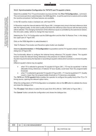 18.2.5 Synchronization Configuration for T0/T4/T5 and T4 squelch criteria

                                                                                               Select the available T0 or T4 synchronization sources and then the T0 or T4 Configuration... command.
                                                                                               This command permits to select/deselect the SSM algorithm, to set the wait time to restore and to enable
not permitted without written authorization from Alcatel.




                                                                                               the revertive procedure if all these features are available.
  All rights reserved. Passing on and copying of this
  document, use and communication of its contents




                                                                                               In this NE revertive mode is hardware set, with fixed WTR.

                                                                                               In Revertive mode the internal selector A/B (Figure 248. ) changes every time to the best reference clock
                                                                                               with the highest quality; on the same quality level basis the reference clock Source with the best priority
                                                                                               will be selected. The changing mechanism of the reference inputs is controlled by the wait time to restore:
                                                                                               this time sets a delay before to change the input source.

                                                                                               Selecting the T0 or T4 Configuration set the SSM algorithm and the Wait To Restore Time in the dialog
                                                                                               box upper part of Figure 255.

                                                                                               Click on the SSM Algorithm to select/deselect it.

                                                                                               Wait To Restore Time button and Revertive option button are disabled

                                                                                               Selecting Synchronization – T4 Configuration it is possible to set the T4 “squelch criteria” in the bottom
                                                                                               dialog box of Figure 255.

                                                                                               This functionality allows to configure the external timing reference (T4) squelch criteria. The squelch
                                                                                               function mutes the relevant timing references in the presence of a failure condition.
                                                                                               Squelch may be forced by the Operator or according to squelch criteria which consists in a choice of quality
                                                                                               level.
                                                                                               Different squelch criteria may be applied:

                                                                                                    •    when T0 is selected to generate T4 (squelch B Figure 248. ): T0 may be squelched if all the
                                                                                                         allowable timing references of Selector B have Quality Level lower than the programmable
                                                                                                         threshold.
                                                                                                    •    when T1 is selected to generate T4 (squelch A Figure 248. ) :T1 may be squelched if T1 Quality
                                                                                                         Level is lower than the programmable threshold or if it becomes unavailable.
                                                                                               The T0/T4 and T1/T4 squelch fields enables the operator to configure the quality level of the T0 or T4
                                                                                               timing source, opening the relevant option menu.

                                                                                               When the configuration of T0/T4 Configuration is completed, click on the OK button to validate the choice
                                                                                               and close the dialogue box.

                                                                                               The T5 output field allows to select the bit used (from #4 to #8) for SSM (refer to Figure 256. )

                                                                                               The Cancel button cancels the configuration and closes the dialogue box.
                                                     1AA 00014 0004 (9007) A4 – ALICE 04.10




                                                                                              ED        02   SC.3:NE MANAGEMENT

                                                                                                                                                               3AL 91670 AA AA                        365 / 448


                                                                                                                                                                             448
 