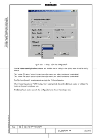 not permitted without written authorization from Alcatel.
  All rights reserved. Passing on and copying of this
  document, use and communication of its contents




                                                                                                                            Figure 256. T5 output SSN bits configuration

                                                                                               The T4 squelch configuration dialogue box enables you to configure the quality level of the T4 timing
                                                                                               source.

                                                                                               Click on the T0: option button to open the option menu and select the desired quality level.
                                                                                               Click on the T4: option button to open the option menu and select the desired quality level.

                                                                                               The T4 Force Squelch enables you to activate the T4 forced squelch.

                                                                                               When the configuration of T0/T4 Configuration is completed, click on the OK push button to validate the
                                                                                               choice and close the dialogue box.

                                                                                               The Cancel push button cancels the configuration and closes the dialogue box.
                                                     1AA 00014 0004 (9007) A4 – ALICE 04.10




                                                                                              ED      02     SC.3:NE MANAGEMENT

                                                                                                                                                             3AL 91670 AA AA                     367 / 448


                                                                                                                                                                           448
 
