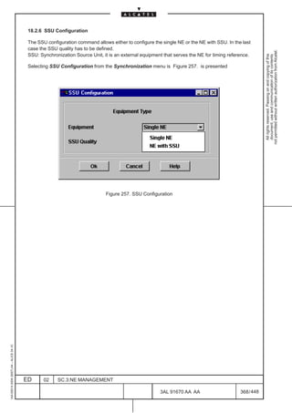 18.2.6 SSU Configuration

                                          The SSU configuration command allows either to configure the single NE or the NE with SSU. In the last
                                          case the SSU quality has to be defined.




                                                                                                                                                       not permitted without written authorization from Alcatel.
                                          SSU: Synchronization Source Unit, it is an external equipment that serves the NE for timing reference.




                                                                                                                                                         All rights reserved. Passing on and copying of this
                                                                                                                                                         document, use and communication of its contents
                                          Selecting SSU Configuration from the Synchronization menu is Figure 257. is presented




                                                                             Figure 257. SSU Configuration
1AA 00014 0004 (9007) A4 – ALICE 04.10




                                         ED      02    SC.3:NE MANAGEMENT

                                                                                                      3AL 91670 AA AA                      368 / 448


                                                                                                                   448
 