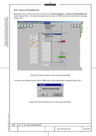 18.2.7 Remove Timing Reference

                                                                                               Select the synch. source to remove and click on the Synchronization – Remove Timing Reference
                                                                                                option (Figure 258. ). To remove the selected source click on “OK” button of the confirmation message
not permitted without written authorization from Alcatel.




                                                                                               (Figure 259. ).
  All rights reserved. Passing on and copying of this
  document, use and communication of its contents




                                                                                                                      Figure 258. Synchronization source removing (example)


                                                                                               To remove the selected source click on “OK” button of the confirmation message (Figure 259. ).




                                                                                                                    Figure 259. Synchronization source removing confirmation
                                                     1AA 00014 0004 (9007) A4 – ALICE 04.10




                                                                                              ED      02    SC.3:NE MANAGEMENT

                                                                                                                                                           3AL 91670 AA AA                      369 / 448


                                                                                                                                                                        448
 