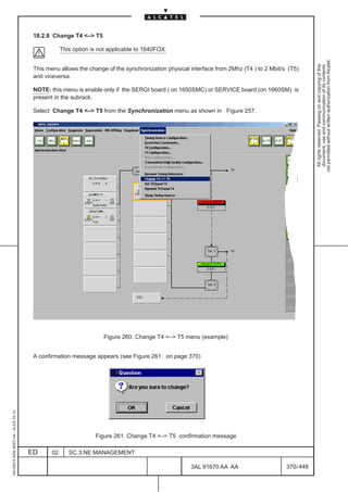 18.2.8 Change T4 – T5

                                                      This option is not applicable to 1640FOX.




                                                                                                                                                       not permitted without written authorization from Alcatel.
                                                                                                                                                         All rights reserved. Passing on and copying of this
                                                                                                                                                         document, use and communication of its contents
                                          This menu allows the change of the synchronization physical interface from 2Mhz (T4 ) to 2 Mbit/s (T5)
                                          and viceversa.

                                          NOTE: this menu is enable only if the SERGI board ( on 1650SMC) or SERVICE board (on 1660SM) is
                                          present in the subrack.

                                          Select Change T4 – T5 from the Synchronization menu as shown in Figure 257.




                                                                      Figure 260. Change T4 – T5 menu (example)


                                          A confirmation message appears (see Figure 261. on page 370)
1AA 00014 0004 (9007) A4 – ALICE 04.10




                                                                   Figure 261. Change T4 – T5 confirmation message

                                         ED      02      SC.3:NE MANAGEMENT

                                                                                                      3AL 91670 AA AA                      370 / 448


                                                                                                                   448
 
