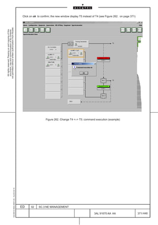 Click on ok to confirm; the new window display T5 instead of T4 (see Figure 262. on page 371)
not permitted without written authorization from Alcatel.
  All rights reserved. Passing on and copying of this
  document, use and communication of its contents




                                                                                                                  Figure 262. Change T4 – T5: command execution (example)
                                                     1AA 00014 0004 (9007) A4 – ALICE 04.10




                                                                                              ED     02     SC.3:NE MANAGEMENT

                                                                                                                                                          3AL 91670 AA AA                      371 / 448


                                                                                                                                                                      448
 