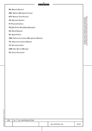 NE: Network Element

                                          NML: Network Management Layer




                                                                                                                   not permitted without written authorization from Alcatel.
                                          NTP: Network Time Protocol




                                                                                                                     All rights reserved. Passing on and copying of this
                                                                                                                     document, use and communication of its contents
                                          OS: Operation System

                                          PI: Physical Interface

                                          PR_EA: Packet Ring Edge Aggregator

                                          SD: Signal Degrade

                                          SF: Signal Failure

                                          TMN: Telecommunications Management Network

                                          TN: Telecommunications Network

                                          TP: Termination Point

                                          USM: User Service Manager

                                          XC: Cross–Connection
1AA 00014 0004 (9007) A4 – ALICE 04.10




                                         ED      02     SC.2:INTRODUCTION

                                                                                       3AL 91670 AA AA   16 / 22


                                                                                                 22
 