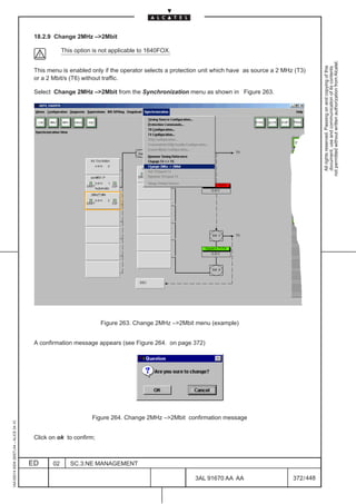 18.2.9 Change 2MHz –2Mbit

                                                      This option is not applicable to 1640FOX.




                                                                                                                                                      not permitted without written authorization from Alcatel.
                                                                                                                                                        All rights reserved. Passing on and copying of this
                                                                                                                                                        document, use and communication of its contents
                                          This menu is enabled only if the operator selects a protection unit which have as source a 2 MHz (T3)
                                          or a 2 Mbit/s (T6) without traffic.

                                          Select Change 2MHz –2Mbit from the Synchronization menu as shown in Figure 263.




                                                                    Figure 263. Change 2MHz –2Mbit menu (example)


                                          A confirmation message appears (see Figure 264. on page 372)




                                                                 Figure 264. Change 2MHz –2Mbit confirmation message
1AA 00014 0004 (9007) A4 – ALICE 04.10




                                          Click on ok to confirm;



                                         ED      02      SC.3:NE MANAGEMENT

                                                                                                      3AL 91670 AA AA                     372 / 448


                                                                                                                   448
 