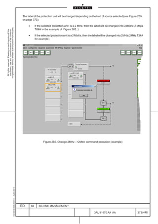 The label of the protection unit will be changed depending on the kind of source selected (see Figure 265.
                                                                                               on page 373):

                                                                                                    •        If the selected protection unit is a 2 MHz, then the label will be changed into 2Mbit/s (2 Mbps
not permitted without written authorization from Alcatel.




                                                                                                             T6#A in the example of Figure 265. )
  All rights reserved. Passing on and copying of this
  document, use and communication of its contents




                                                                                                    •        If the selected protection unit is a 2 Mbit/s, then the label will be changed into 2MHz (2MHz T3#A
                                                                                                             for example)




                                                                                                                    Figure 265. Change 2MHz –2Mbit: command execution (example)
                                                     1AA 00014 0004 (9007) A4 – ALICE 04.10




                                                                                              ED        02      SC.3:NE MANAGEMENT

                                                                                                                                                                  3AL 91670 AA AA                         373 / 448


                                                                                                                                                                                448
 