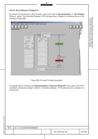18.2.10 Set and Remove T0 Equal T4

                                          To connect T0 internal synch. select a synch. source and click on Synchronization – Set T0 Equal
                                          T4 menu option. The connection between T0/T4 will pass from a shaped to a continue line as in the




                                                                                                                                                   not permitted without written authorization from Alcatel.
                                          example of Figure 266.




                                                                                                                                                     All rights reserved. Passing on and copying of this
                                                                                                                                                     document, use and communication of its contents
                                                                      Figure 266. T4 equal T0 setting (example)


                                          To separate T4 from T0 click on the “Synchronization – Remove T0 Equal T4” menu option. The T0/T4
                                          connection will become shaped while the connection between T1/T4 will pass from a shaped to a
                                          continue line.
1AA 00014 0004 (9007) A4 – ALICE 04.10




                                         ED     02     SC.3:NE MANAGEMENT

                                                                                                    3AL 91670 AA AA                    374 / 448


                                                                                                                  448
 