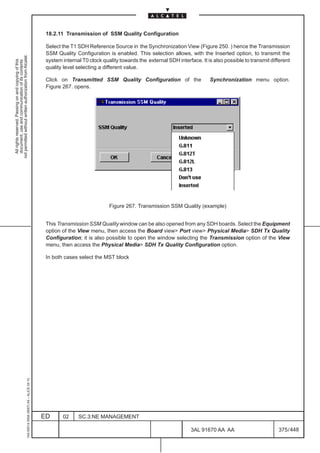 18.2.11 Transmission of SSM Quality Configuration

                                                                                               Select the T1 SDH Reference Source in the Synchronization View (Figure 250. ) hence the Transmission
                                                                                               SSM Quality Configuration is enabled. This selection allows, with the Inserted option, to transmit the
not permitted without written authorization from Alcatel.




                                                                                               system internal T0 clock quality towards the external SDH interface. It is also possible to transmit different
  All rights reserved. Passing on and copying of this
  document, use and communication of its contents




                                                                                               quality level selecting a different value.

                                                                                               Click on Transmitted SSM Quality Configuration of the                    Synchronization menu option.
                                                                                               Figure 267. opens.




                                                                                                                           Figure 267. Transmission SSM Quality (example)


                                                                                               This Transmission SSM Quality window can be also opened from any SDH boards. Select the Equipment
                                                                                               option of the View menu, then access the Board view Port view Physical Media SDH Tx Quality
                                                                                               Configuration; it is also possible to open the window selecting the Transmission option of the View
                                                                                               menu, then access the Physical Media SDH Tx Quality Configuration option.

                                                                                               In both cases select the MST block
                                                     1AA 00014 0004 (9007) A4 – ALICE 04.10




                                                                                              ED      02     SC.3:NE MANAGEMENT

                                                                                                                                                                3AL 91670 AA AA                        375 / 448


                                                                                                                                                                              448
 
